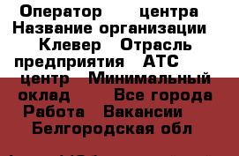 Оператор Call-центра › Название организации ­ Клевер › Отрасль предприятия ­ АТС, call-центр › Минимальный оклад ­ 1 - Все города Работа » Вакансии   . Белгородская обл.